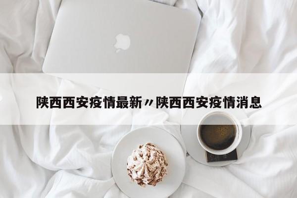 陕西西安疫情最新〃陕西西安疫情消息