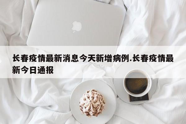 长春疫情最新消息今天新增病例.长春疫情最新今日通报