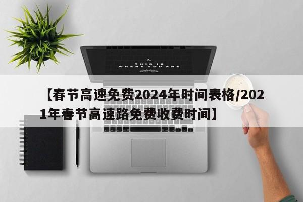 【春节高速免费2024年时间表格/2021年春节高速路免费收费时间】